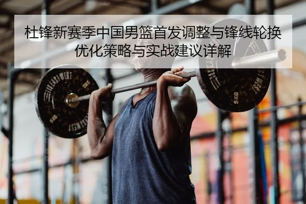 杜锋新赛季中国男篮首发调整与锋线轮换优化策略与实战建议详解