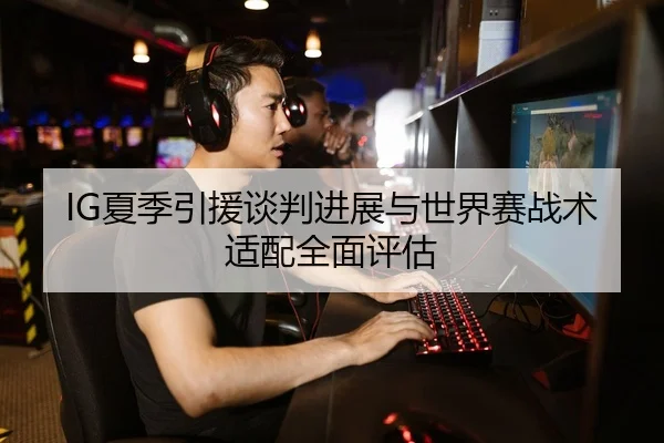 IG夏季引援谈判进展与世界赛战术适配全面评估